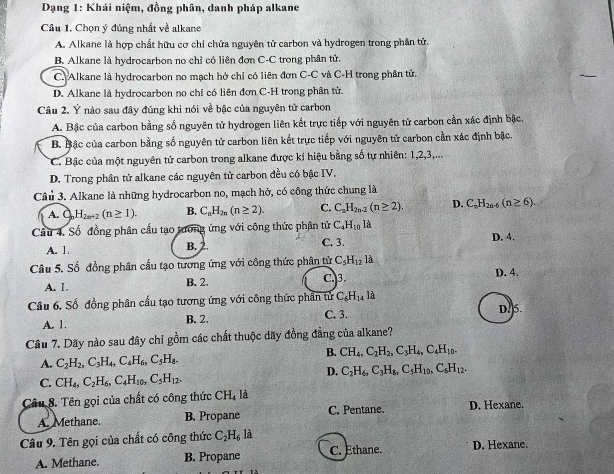 Dạng 1: Khái niệm, đồng phân, danh pháp alkane
Câu 1. Chọn ý đúng nhất về alkane
A. Alkane là hợp chất hữu cơ chỉ chứa nguyên tử carbon và hydrogen trong phân tử.
B. Alkane là hydrocarbon no chỉ có liên đơn C-C trong phân tử.
C. Alkane là hydrocarbon no mạch hở chỉ có liên đơn C-C và C-H trong phân tử.
D. Alkane là hydrocarbon no chỉ có liên đơn C-H trong phân tử.
Câu 2. Ý nào sau đây đúng khi nói về bậc của nguyên tử carbon
A. Bậc của carbon bằng số nguyên tử hydrogen liên kết trực tiếp với nguyên tử carbon cần xác định bậc.
B. Bậc của carbon bằng số nguyên tử carbon liên kết trực tiếp với nguyên tử carbon cần xác định bậc.
C. Bậc của một nguyên tử carbon trong alkane được kí hiệu bằng số tự nhiên: 1,2,3,...
D. Trong phân tử alkane các nguyên tử carbon đều có bậc IV.
Câu 3. Alkane là những hydrocarbon no, mạch hở, có công thức chung là
A. a H_2n+2(n≥ 1). B. C_nH_2n(n≥ 2). C. C_nH_2n-2(n≥ 2). D. C_nH_2n-6(n≥ 6).
Câu 4. Số đồng phân cấu tạo tương ứng với công thức phân tử C_4H_10 là
A. 1. B. 2. C. 3.
D. 4.
Câu 5. Số đồng phân cấu tạo tương ứng với công thức phân tử C_5H_121 à
C. 3. D. 4.
A. 1. B. 2.
Câu 6. Số đồng phân cấu tạo tương ứng với công thức phần tử C_6H_14 là
A. 1.
B. 2. C. 3.
D.5.
Câu 7. Dãy nào sau đây chỉ gồm các chất thuộc dãy đồng đẳng của alkane?
B. CH_4,C_2H_2,C_3H_4,C_4H_10.
A. C_2H_2,C_3H_4,C_4H_6,C_5H_8.
D. C_2H_6,C_3H_8,C_5H_10,C_6H_12.
C. CH_4,C_2H_6,C_4H_10,C_5H_12.
Câu 8. Tên gọi của chất có công thức CH_4 là
C. Pentane. D. Hexane.
A. Methane. B. Propane
Câu 9. Tên gọi của chất có công thức C_2H_6 là
C. Ethane. D. Hexane.
A. Methane. B. Propane