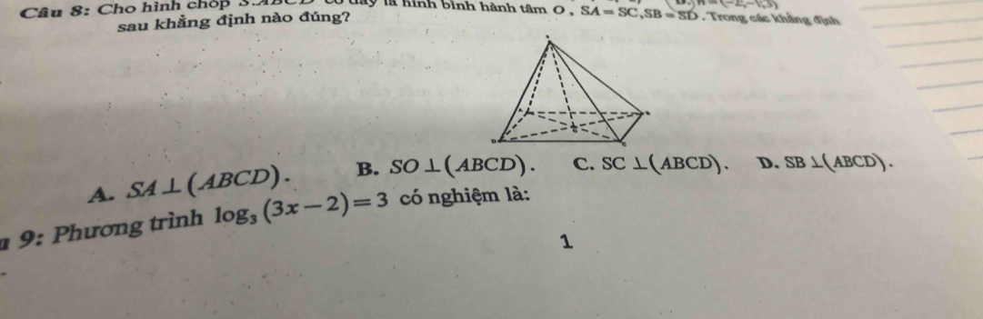 Cho hình chóp S.A. l la hình bình hành tâ m O, SA=SC, SB=SD n=(-2,-1,5). Trong các khẳng định
sau khẳng định nào đúng?
A. SA⊥ (ABCD). B. SO⊥ (ABCD). C. SC⊥ (ABCD). D.
1 9: Phương trình log _3(3x-2)=3 có nghiệm là: SB⊥ (ABCD). 
1