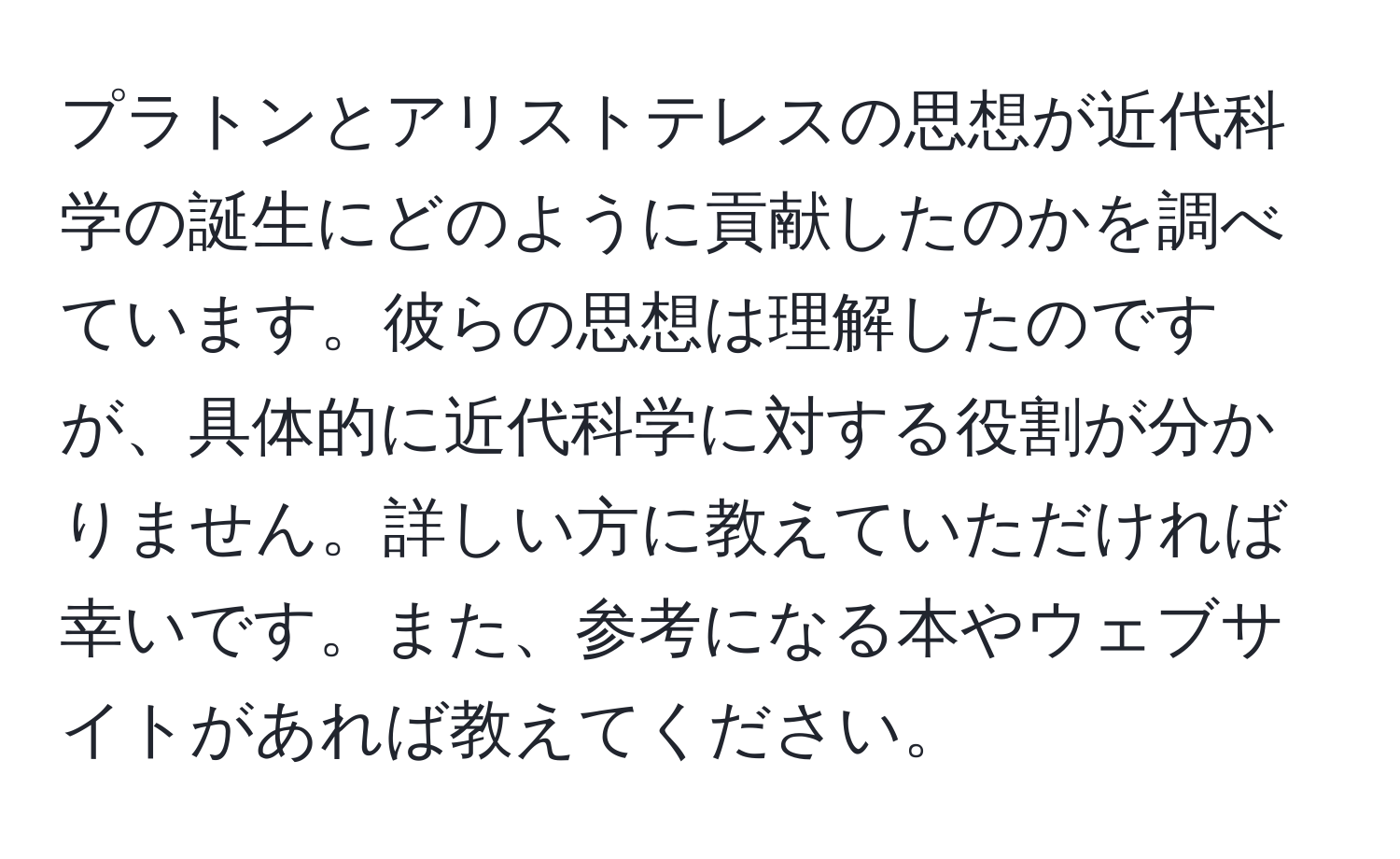 プラトンとアリストテレスの思想が近代科学の誕生にどのように貢献したのかを調べています。彼らの思想は理解したのですが、具体的に近代科学に対する役割が分かりません。詳しい方に教えていただければ幸いです。また、参考になる本やウェブサイトがあれば教えてください。