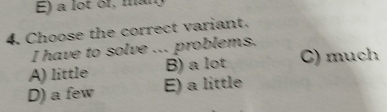 E) a lot of, man
4. Choose the correct variant.
I have to solve ... problems.
A) little B) a lot C) much
D) a few E) a little