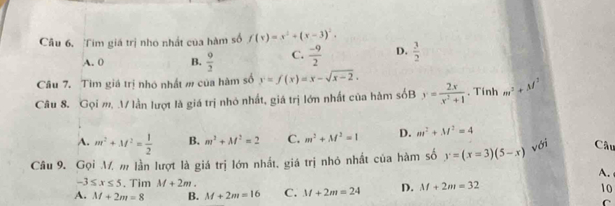 Tim giá trị nhỏ nhất của hàm số f(x)=x^2+(x-3)^2.
A. 0 B.  9/2 
C.  (-9)/2  D.  3/2 
Câu 7. Tìm giá trị nhó nhất m của hàm số y=f(x)=x-sqrt(x-2). 
Câu 8. Gọi m, .V lần lượt là giá trị nhỏ nhất, giá trị lớn nhất của hàm sốB y= 2x/x^2+1 . Tính m^2+M^2
A. m^2+M^2= 1/2  B. m^2+M^2=2 C. m^2+M^2=1 D. m^2+M^2=4
với Câu
Câu 9. Gọi M. m lần lượt là giá trị lớn nhất, giá trị nhỏ nhất của hàm số y=(x=3)(5-x)
A.
-3≤ x≤ 5. Tim M+2m. 10
A. M+2m=8 B. M+2m=16 C. M+2m=24 D. M+2m=32
C