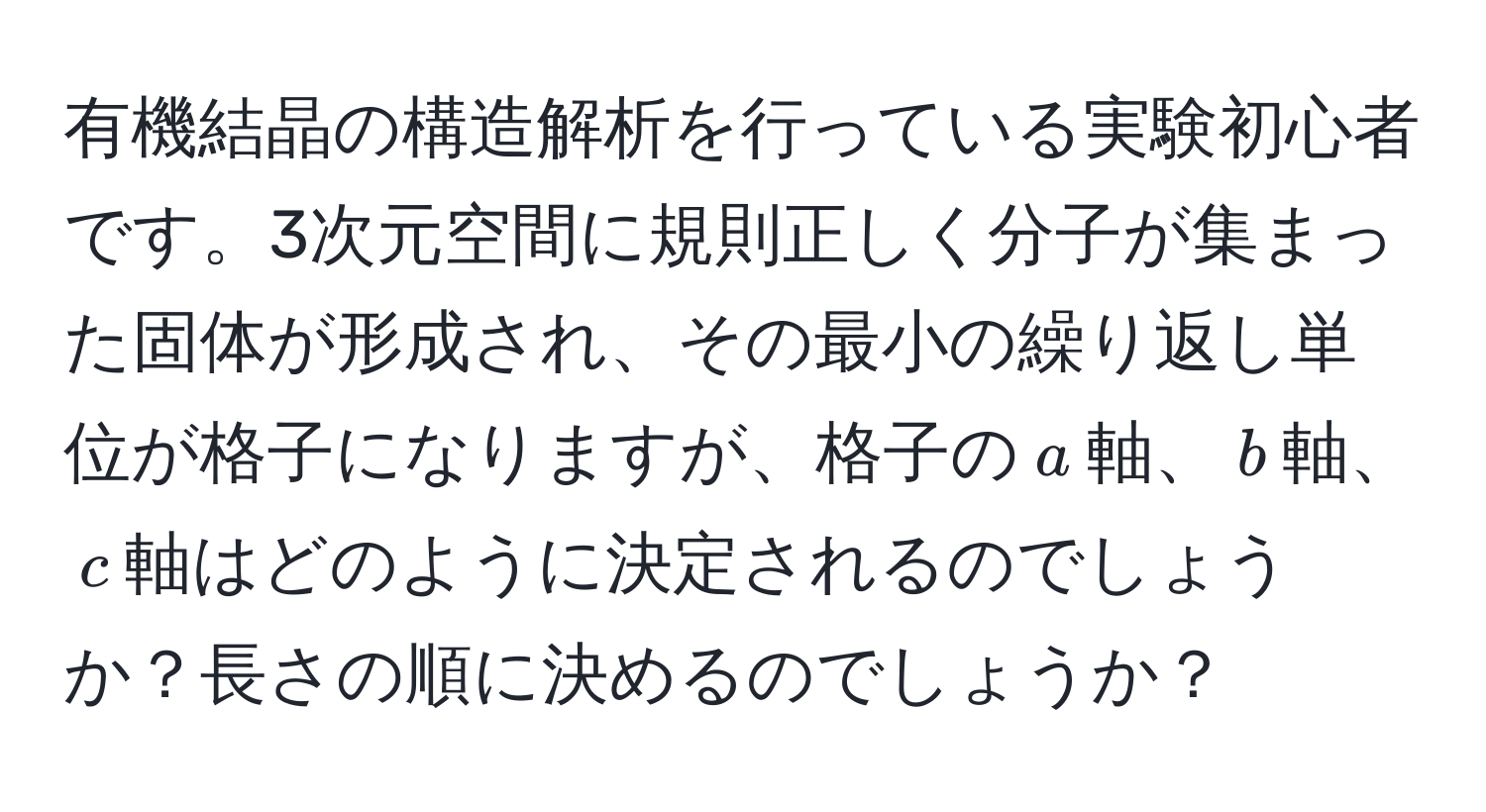 有機結晶の構造解析を行っている実験初心者です。3次元空間に規則正しく分子が集まった固体が形成され、その最小の繰り返し単位が格子になりますが、格子の$a$軸、$b$軸、$c$軸はどのように決定されるのでしょうか？長さの順に決めるのでしょうか？