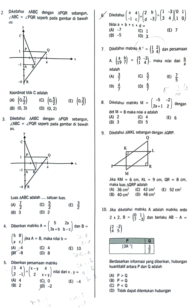 Diketahui △ ABC dengan ΔPQR sebangun， 6 Diketahui beginpmatrix a&4 -1&cendpmatrix +beginpmatrix 2&b d&-3endpmatrix =beginpmatrix 1&-3 3&4endpmatrix beginpmatrix 0&1 1&0endpmatrix
∠ ABC=∠ PQR seperti pada gambar di bawah 
ini
Nilai a+b+c+d=
(A) -7 (C) 1 (E) 7
(B) -5 (D) 3
7. Diketahui matriks A^(-1)=beginpmatrix 1&2 3&4endpmatrix dan persamaan
A. beginpmatrix a&b 19&7endpmatrix =beginpmatrix 5&-3 1&4endpmatrix , maka nilai dari  b/a 
adalah
(A)  3/7  (C)  5/7  (E)  7/5 
(B)  4/7  (D)  6/7 
Koordinat titik C adalah
(A) (0, 7/2 ) (C) (0, 5/2 ) (E) (0, 3/2 ) 8. Diketahui matriks M=beginpmatrix -5&-2 2a+1&2endpmatrix dengan
(B) (0,3) (D) (0,2) det M=8 maka nilai a adalah
3. Diketahui △ ABC dengan △ PQR sebangun, (B) 3 (A) 2 (C) 4 (E) 6
∠ ABC=∠ PQR seperti pada gambar di bawah (D) 5
ini.
9. Diketahui ΔMKL sebangun dengan ΔQRP.
 
Jika KM=6cm,KL=9cm,QR=8cm,
maka luas △ QRP adalah
(A) 36cm^2 (C) 42cm^2 (E) 52cm^2
Luas △ ABC adalah .... satuan luas. (B) 40cm^2 (D) 48cm^2
(A)  7/2  (C)  5/2  (E)  3/2 
(B) 3 (D) 2 10. Jika diketahui matriks A adalah matriks ordo
2* 2,B=beginpmatrix 0&1 7&-3endpmatrix dan berlaku AB-A=
4. Diberikan matriks A=beginpmatrix 5&2a 3a+b&b-cendpmatrix dan B= beginpmatrix 2&-2 4&5endpmatrix
beginpmatrix 5&8 a&cendpmatrix jika A=B , maka nilai b=
(A) -4 (C) 4 (E) 10
(B) -8 (D) 8
5. Diberikan persamaan matriks Berdasarkan informasi yang diberikan, hubungan
kuantitatif antara P dan Q adalah
beginpmatrix 3&4 2&-1endpmatrix =beginpmatrix x-y&4 2&x+yendpmatrix nilai dari x . y=
(A) P>Q
(A) 4 (C) 0 (E) -4 (B) P=Q
(B) 2 (D)-2 (C) P
(D) Tidak dapat ditentukan hubungan