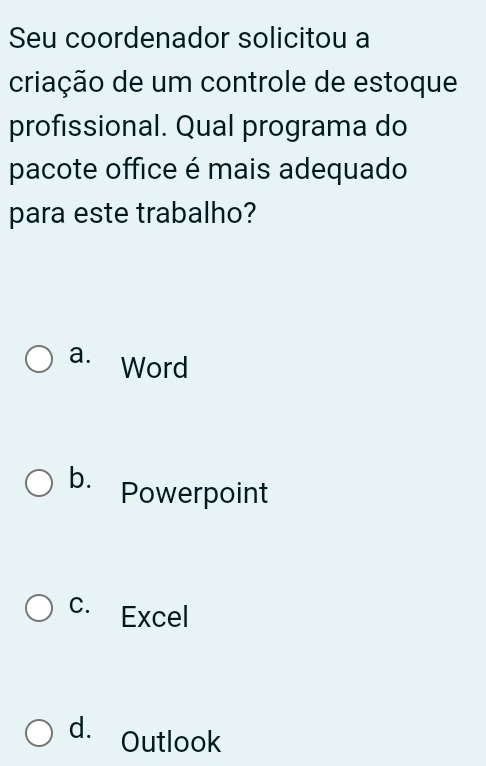 Seu coordenador solicitou a
criação de um controle de estoque
profissional. Qual programa do
pacote office é mais adequado
para este trabalho?
a. Word
b. Powerpoint
C. Excel
d. Outlook