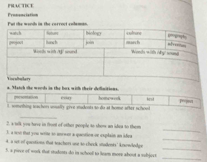 PRACTICE
Pronunciation
Put the words in the correct columns.
a. Match the words in the box with their definitions.
presentation essay homework test project
1. something teachers usually give students to do at home after school
_
_
2. a talk you have in front of other people to show an idea to them
_
3. a text that you write to answer a question or explain an idea
_
4. a set of questions that teachers use to check students’ knowledge
5. a piece of work that students do in school to learn more about a subject_