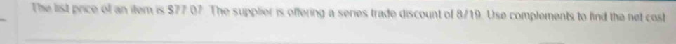 The list price of an item is $77 07. The supplier is offering a series trade discount of 8/19. Use complements to find the net cost