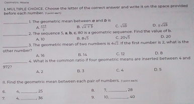 Geometric Meara
L, MULTIPLE CHOICE. Choose the letter of the correct answer and write it on the space provided
before each number, naeirs each
_
1. The geometric mean between σand b is
A  (a+b)/2  B. sqrt(a+b) C. sqrt(ab) D. ± sqrt(ab)
_
2. The sequence 5, a. b, c. 80 is a geometric sequence. Find the value of b.
A. 10 B. 8sqrt(5) C. 20sqrt(5) D. 20
_other number? 3. The geometric mean of two numbers is 4sqrt(2). If the first number is 2, what is the
A. 16 B. 14 C. 12 D. 8
_
4. What is the common ratio if four geometric means are inserted between 4 and
9727 A. 2 B. 3
C. 4 D. 5
ll. Find the geometric mean between each pair of numbers, neest each
6. 4 25 8. 7,
7. 4.__ , 36 9. 10,_ _, 28 40