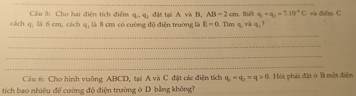 Cho hai điện tích điểm q_1, q_2 đặt tại A và B, AB=2cm. Biết q_1+q_2=7.10^(-8)C và điểm C 
cách q_1 ldot a6cm, cách q_2 là 8 cm có cường độ điện trường là E=0. Tìm q_1 và q_2 ? 
_ 
_ 
_ 
_ 
Câu 6: Cho hình vuông ABCD, tại A và C đặt các điện tích q_1=q_3=q>0. Hỏi phải đặt ở B một điện 
tích bao nhiêu để cường độ điện trường ở D bằng không?