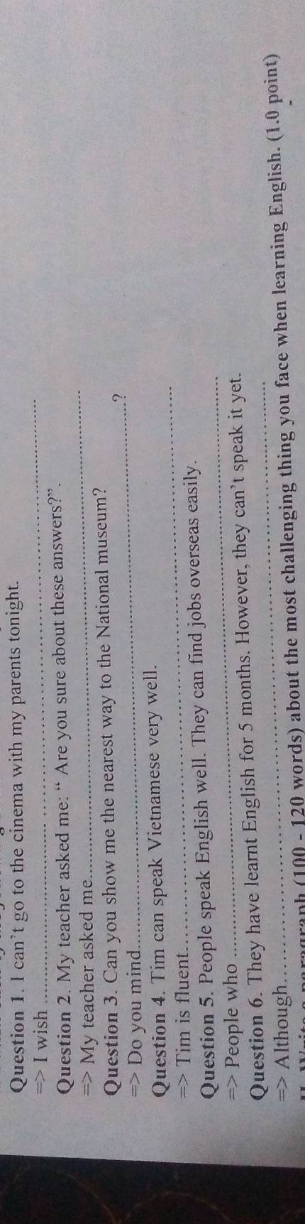 can’t go to the cinema with my parents tonight. 
> I wish 
_ 
_ 
Question 2. My teacher asked me: “ Are you sure about these answers?”. 
My teacher asked me. 
Question 3. Can you show me the nearest way to the National museum? 
_? 
Do you mind 
Question 4. Tim can speak Vietnamese very well. 
Tim is fluent. 
_ 
_ 
Question 5. People speak English well. They can find jobs overseas easily. 
People who 
_ 
Question 6. They have learnt English for 5 months. However, they can’t speak it yet. 
=> Although 
graph (100 - 120 words) about the most challenging thing you face when learning English. (1.0 point)