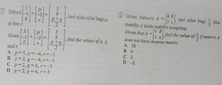 ②Diberi bahawa A=beginbmatrix 48 3xendbmatrix. cari nilai bagi  x/3  jīka
① Diberi beginbmatrix 3 -1 0endbmatrix +beginbmatrix p -3 rendbmatrix =beginbmatrix 5 q  (p+q)/2 endbmatrix , cari nilai-nilai bagi p, matriks A tiada matriks songsang.
q dan
Given that A=beginbmatrix 4&8 3&xendbmatrix , find the value of  x/3  if matrix A
Giver does not have inverse matrix.
and r. beginbmatrix 3 -1 0endbmatrix +beginbmatrix p -3 rendbmatrix =beginbmatrix 5 q  (p+q)/2 endbmatrix , find the values of p, q
A 18
B 6
A p=5, q=-4, r=-1 C 2
B p=2, q=-4, r=-1
C p=2, q=4, r=-3
D -2
D p=2, q=4, r=3