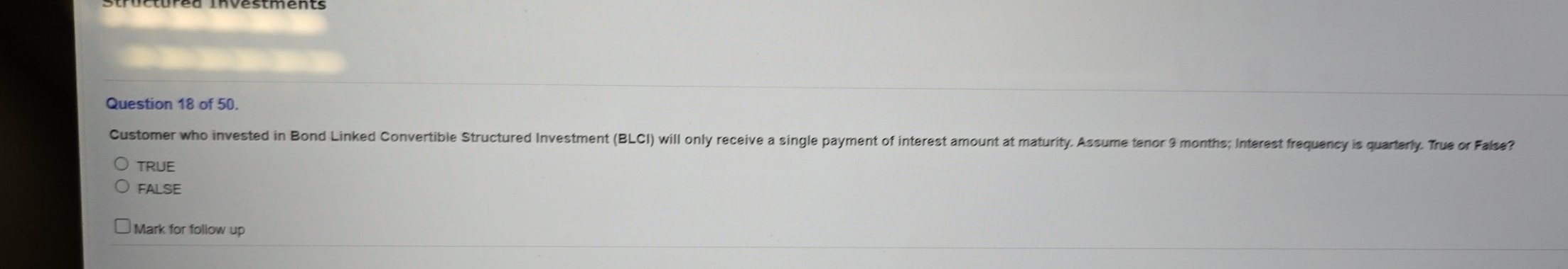 of 50.
Customer who invested in Bond Linked Convertible Structured Investment (BLCI) will only receive a single payment of interest amount at maturity. Assume tenor 9 months; Interest frequency is quarterly. True or False?
TRUE
FALSE
Mark for follow up