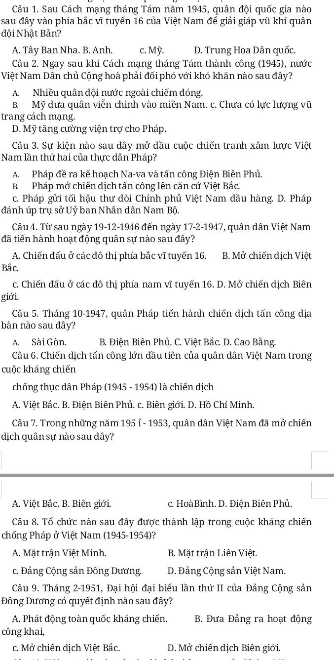 Sau Cách mạng tháng Tám năm 1945, quân đội quốc gia nào
sau đây vào phía bắc vĩ tuyến 16 của Việt Nam để giải giáp vũ khí quân
đội Nhật Bản?
A. Tây Ban Nha. B. Anh. c. Mỹ. D. Trung Hoa Dân quốc.
Câu 2. Ngay sau khi Cách mạng tháng Tám thành công (1945), nước
Việt Nam Dân chủ Cộng hoà phải đối phó với khó khăn nào sau đây?
A. Nhiều quân đội nước ngoài chiếm đóng.
B. Mỹ đưa quân viễn chinh vào miền Nam. c. Chưa có lực lượng vũ
trang cách mạng.
D. Mỹ tăng cường viện trợ cho Pháp.
Câu 3. Sự kiện nào sau đây mở đầu cuộc chiến tranh xâm lược Việt
Nam lần thứ hai của thực dân Pháp?
A. Pháp đề ra kế hoạch Na-va và tấn công Điện Biên Phủ.
B. Pháp mở chiến dịch tấn công lên căn cứ Việt Bắc.
c. Pháp gửi tối hậu thư đòi Chính phủ Việt Nam đầu hàng. D. Pháp
đánh úp trụ sở Uỷ ban Nhân dân Nam Bộ.
Câu 4. Từ sau ngày 19-12-1946 đến ngày 17-2-1947, quân dân Việt Nam
đã tiến hành hoạt động quân sự nào sau đây?
A. Chiến đấu ở các đô thị phía bắc vĩ tuyến 16. B. Mở chiến dịch Việt
Bắc.
c. Chiến đấu ở các đô thị phía nam vĩ tuyến 16. D. Mở chiến dịch Biên
giới.
Câu 5. Tháng 10-1947, quân Pháp tiến hành chiến dịch tấn công địa
bàn nào sau đây?
A. Sài Gòn.  B. Điện Biên Phủ. C. Việt Bắc. D. Cao Bằng.
Câu 6. Chiến dịch tấn công lớn đầu tiên của quân dân Việt Nam trong
cuộc kháng chiến
chống thục dân Pháp (1945 - 1954) là chiến dịch
A. Việt Bắc. B. Điện Biên Phủ. c. Biên giới. D. Hồ Chí Minh.
Câu 7. Trong những năm 195 ỉ - 1953, quân dân Việt Nam đã mở chiến
dịch quân sự nào sau đây?
A. Việt Bắc. B. Biên giới. c. HoàBình. D. Điện Biên Phủ.
Câu 8. Tổ chức nào sau đây được thành lập trong cuộc kháng chiến
chống Pháp ở Việt Nam (1945-1954)?
A. Mặt trận Việt Minh. B. Mặt trận Liên Việt.
c. Đảng Cộng sản Đông Dương. D. Đảng Cộng sản Việt Nam.
Câu 9. Tháng 2-1951, Đại hội đại biểu lần thứ II của Đảng Cộng sản
Đông Dương có quyết định nào sau đây?
A. Phát động toàn quốc kháng chiến. B. Đưa Đảng ra hoạt động
công khai,
c. Mở chiến dịch Việt Bắc. D. Mở chiến dịch Biên giới.