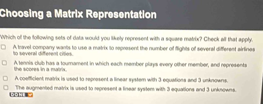 Choosing a Matrix Representation
Which of the following sets of data would you likely represent with a square matrix? Check all that apply.
A travel company wants to use a matrix to represent the number of flights of several different airlines
to several different cities.
A tennis club has a tournament in which each member plays every other member, and represents
the scores in a matrix.
A coefficient matrix is used to represent a linear system with 3 equations and 3 unknowns.
The augmented matrix is used to represent a linear system with 3 equations and 3 unknowns.
DONE