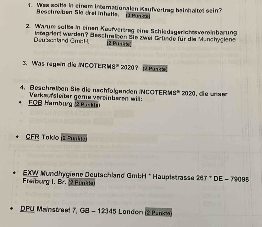 Was sollte in einem internationalen Kaufvertrag beinhaltet sein? 
Beschreiben Sie drei Inhalte. (3 Punkte) 
2. Warum sollte in einen Kaufvertrag eine Schiedsgerichtsvereinbarung 
integriert werden? Beschreiben Sie zwei Gründe für die Mundhygiene 
Deutschland GmbH. (2 Punkte) 
3. Was regeln die INCOTERM S^(odot) 2020? (2 Punkte) 
4. Beschreiben Sie die nachfolgenden INCOTERM S^(odot) 2020, die unser 
Verkaufsleiter gerne vereinbaren will: 
FOB Hamburg (2 Punkte) 
CFR Tokio (2 Punkte) 
EXW Mundhygiene Deutschland GmbH * Hauptstrasse 267^*DE-79098
Freiburg i. Br. (2 Punkte) 
DPU Mainstreet 7, GB - 12345 London (2 Punkte)