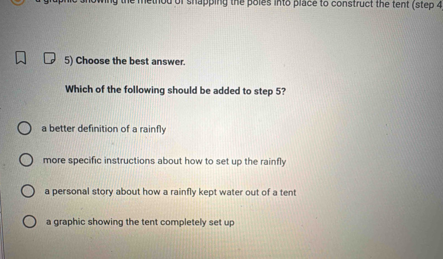 he method of shapping the poles into place to construct the tent (step 4
5) Choose the best answer.
Which of the following should be added to step 5?
a better definition of a rainfly
more specific instructions about how to set up the rainfly
a personal story about how a rainfly kept water out of a tent
a graphic showing the tent completely set up