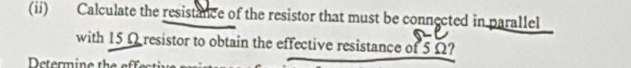 (ii) Calculate the resistance of the resistor that must be connected in parallel 
with 15 Ω resistor to obtain the effective resistance of 5 Ω? 
Detrmine the et