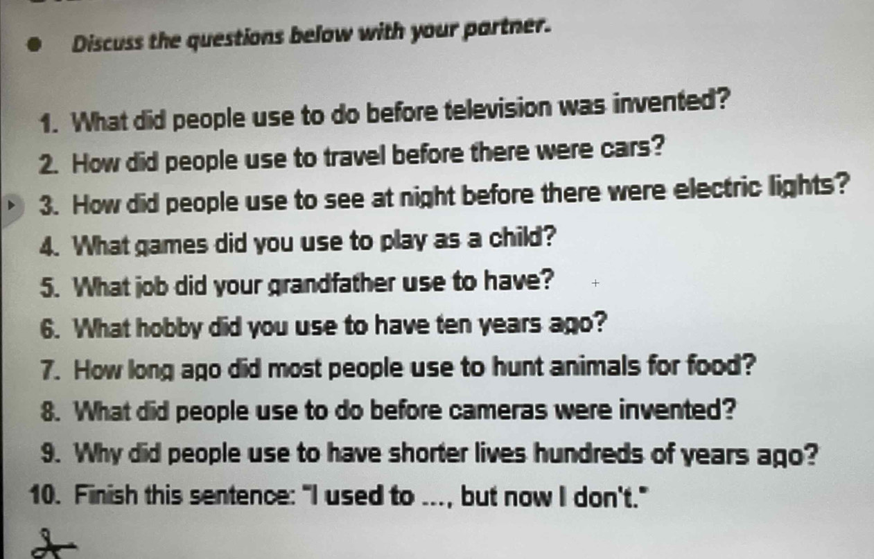 Discuss the questions below with your partner. 
1. What did people use to do before television was invented? 
2. How did people use to travel before there were cars? 
3. How did people use to see at night before there were electric lights? 
4. What games did you use to play as a child? 
5. What job did your grandfather use to have? 
6. What hobby did you use to have ten years ago? 
7. How long ago did most people use to hunt animals for food? 
8. What did people use to do before cameras were invented? 
9. Why did people use to have shorter lives hundreds of years ago? 
10. Finish this sentence: "I used to ..., but now I don't."