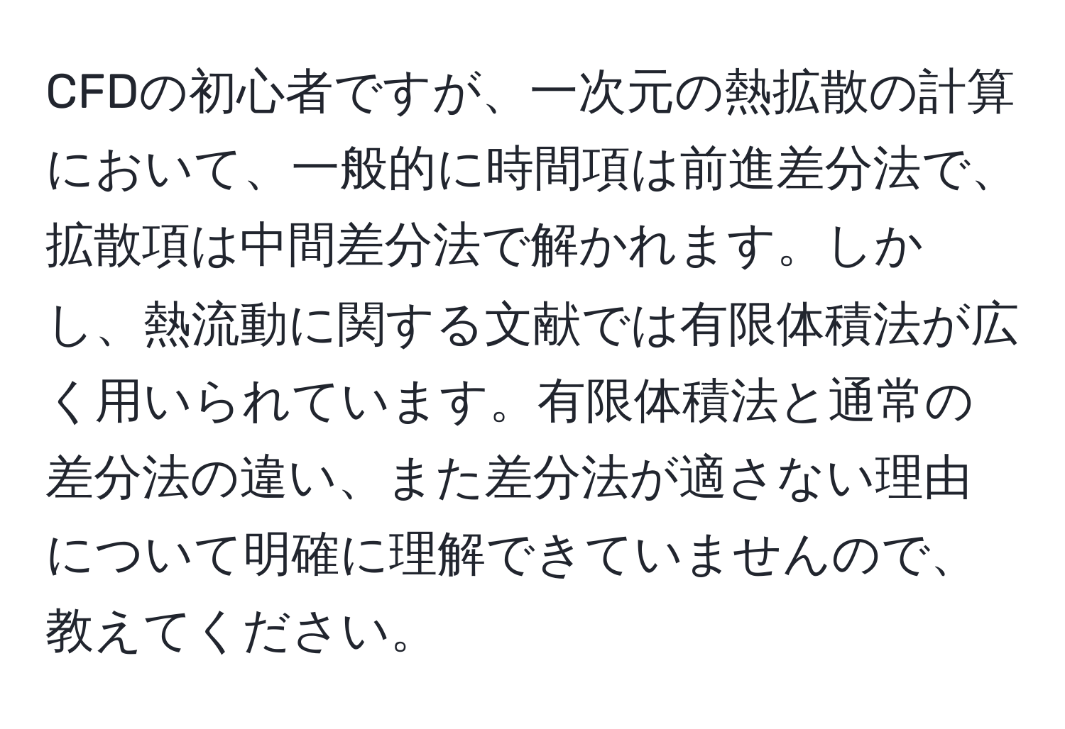 CFDの初心者ですが、一次元の熱拡散の計算において、一般的に時間項は前進差分法で、拡散項は中間差分法で解かれます。しかし、熱流動に関する文献では有限体積法が広く用いられています。有限体積法と通常の差分法の違い、また差分法が適さない理由について明確に理解できていませんので、教えてください。