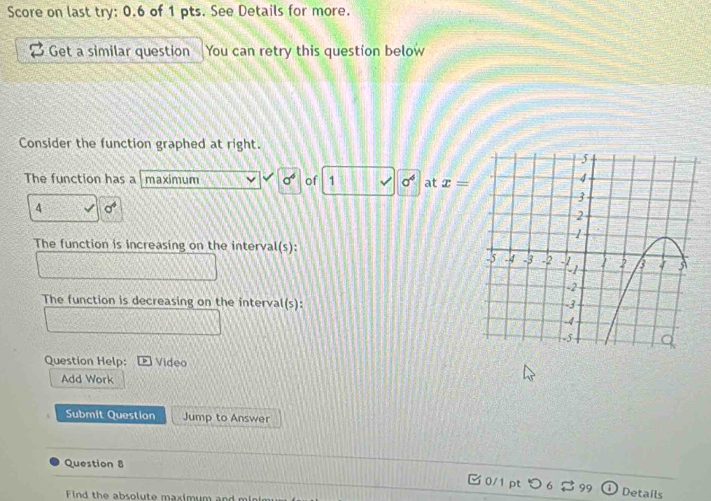 Score on last try: 0.6 of 1 pts. See Details for more. 
Get a similar question You can retry this question below 
Consider the function graphed at right. 
The function has a maximum sigma^6 of 1 sigma^4 at x=
4 sigma^4
The function is increasing on the interval(s): 
The function is decreasing on the interval(s): 
Question Help: Video 
Add Work 
Submit Question Jump to Answer 
Question 8 
0/1 pt つ 99 Details 
Find the absolute maximum and minin