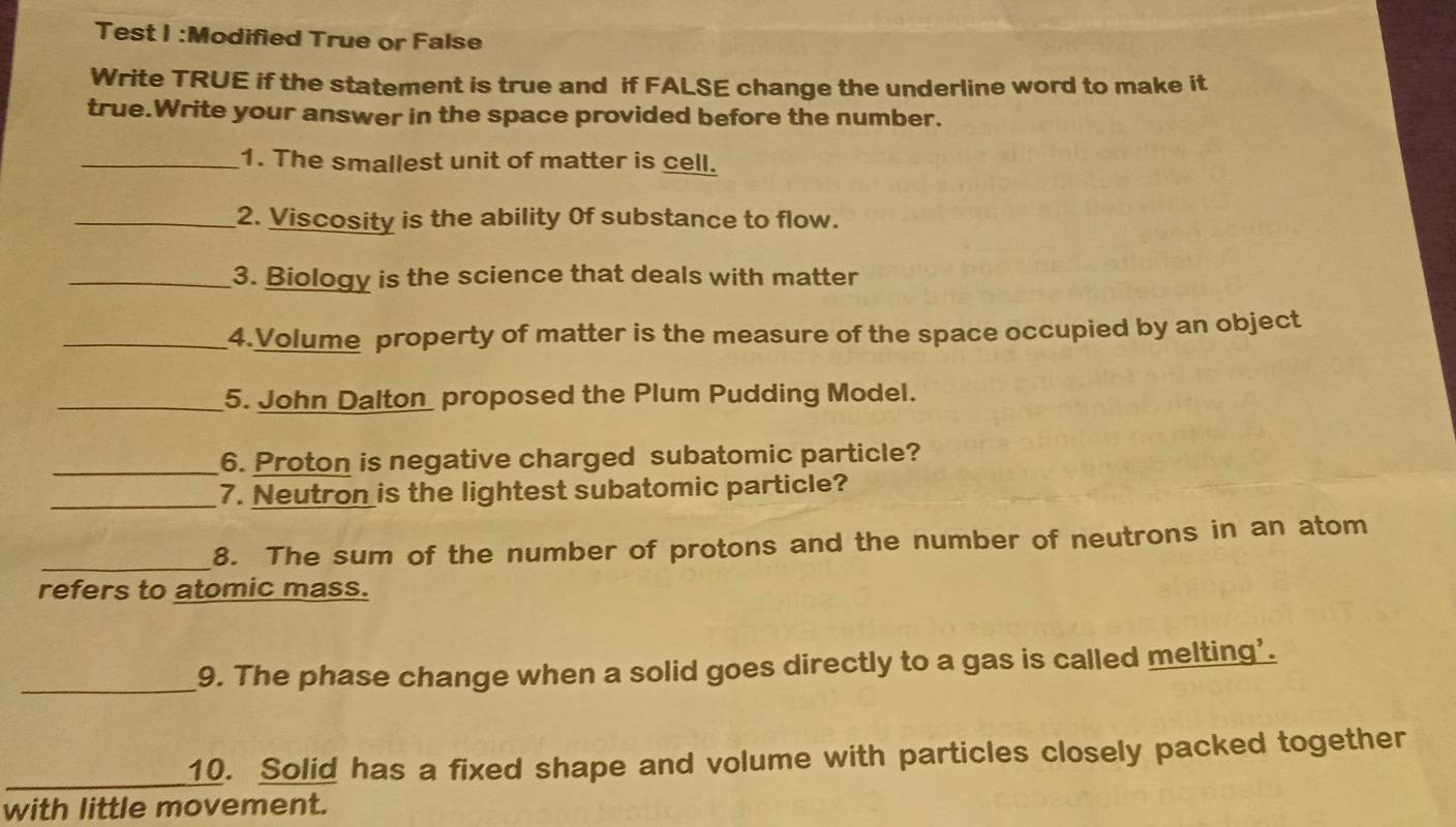 Test I :Modified True or False 
Write TRUE if the statement is true and if FALSE change the underline word to make it 
true.Write your answer in the space provided before the number. 
_1. The smallest unit of matter is cell. 
_2. Viscosity is the ability Of substance to flow. 
_3. Biology is the science that deals with matter 
_4.Volume property of matter is the measure of the space occupied by an object 
_5. John Dalton proposed the Plum Pudding Model. 
_6. Proton is negative charged subatomic particle? 
_7. Neutron is the lightest subatomic particle? 
_ 
8. The sum of the number of protons and the number of neutrons in an atom 
refers to atomic mass. 
_9. The phase change when a solid goes directly to a gas is called melting'. 
_10. Solid has a fixed shape and volume with particles closely packed together 
with little movement.