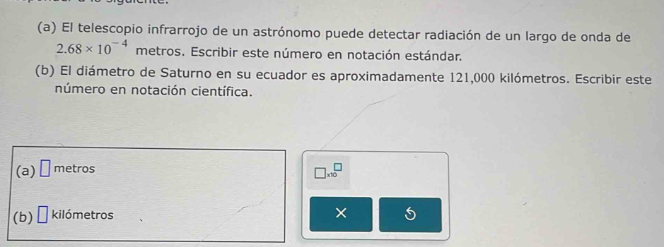 El telescopio infrarrojo de un astrónomo puede detectar radiación de un largo de onda de
2.68* 10^(-4) metros. Escribir este número en notación estándar. 
(b) El diámetro de Saturno en su ecuador es aproximadamente 121,000 kilómetros. Escribir este 
número en notación científica. 
(a) □ metros
□ * 10^□
(b) □ kilómetros
× 5