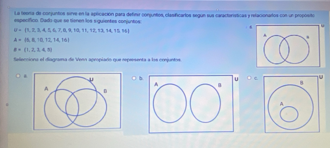 La teoría de conjuntos sirve en la aplicación para definir conjuntos, clasificarlos según sus características y relacionarlos con un propósito
específico. Dado que se tienen los siguientes conjuntos:
U= 1,2,3,4,5,6,7,8,9,10,11,12,13,14,15,16
d
A= 6,8,10,12,14,16
B= 1,2,3,4,5
Seleccions el diagrama de Venn apropiado que representa a los conjuntos.
a.
U b C.
A
B