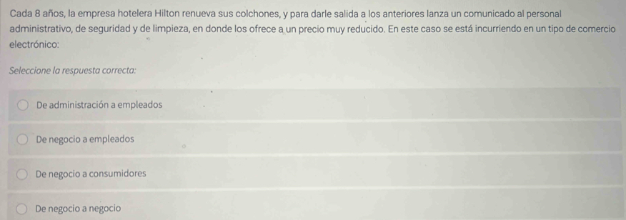 Cada 8 años, la empresa hotelera Hilton renueva sus colchones, y para darle salida a los anteriores lanza un comunicado al personal
administrativo, de seguridad y de limpieza, en donde los ofrece a un precio muy reducido. En este caso se está incurriendo en un tipo de comercio
electrónico:
Seleccione la respuesta correcta:
De administración a empleados
De negocio a empleados
De negocio a consumidores
De negocio a negocio