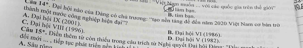 Su sau : 'Việt Nam muốn ... với các quốc gia trên thế giới”
B làm bạn.
Cầu 14^* *. Đại hội nào của Đảng có chủ trương: “tạo nền tảng để đến năm 2020 Việt Nam cơ bản trở
B. tìm bạn.
thành một nước công nghiệp hiện đại''?
A. Đại hội IX (2001).
C. Đại hội VIII (1996).
Câu 15^*
B. Đại hội VI (1986).
D. Đại hội V (1982).
đồi mới ... , tiếp tục phát triển nền kinh tí Điền thêm từ còn thiếu trong câu trích từ Nghị quyết Đai hội Đảng: 'Đả
A. Sâu rộng