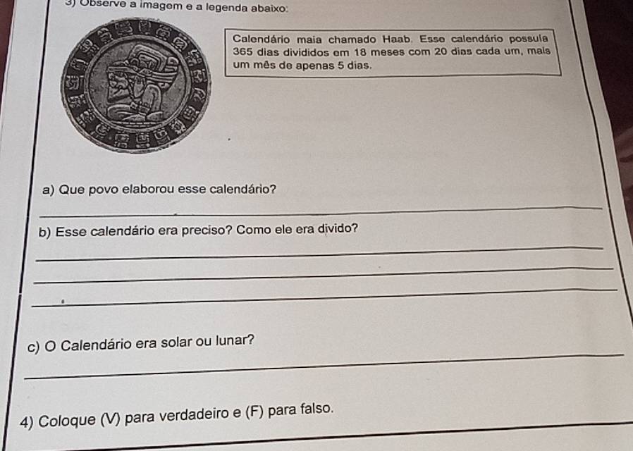 Observe a imagem e a legenda abaixo: 
Calendário maia chamado Haab. Esse calendário possuía
365 dias divididos em 18 meses com 20 dias cada um, mals 
um mês de apenas 5 dias. 
a) Que povo elaborou esse calendário? 
_ 
b) Esse calendário era preciso? Como ele era divido? 
_ 
_ 
_ 
_ 
c) O Calendário era solar ou lunar? 
__ 
_ 
4) Coloque (V) para verdadeiro e (F) para falso.