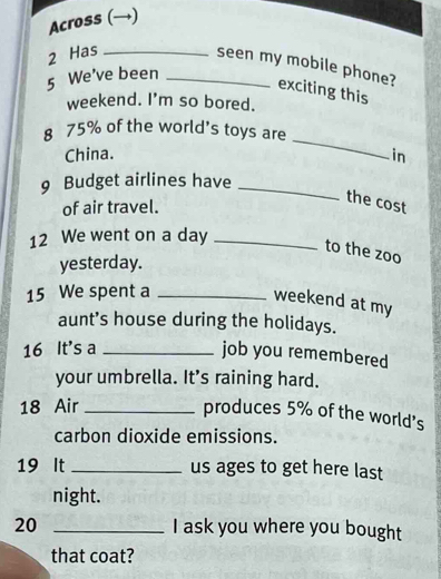 Across (→) 
2 Has_ 
seen my mobile phone? exciting this 
5 We've been_ 
weekend. I'm so bored. 
_ 
8 75% of the world's toys are 
China. in 
9 Budget airlines have_ 
of air travel. 
the cost 
12 We went on a day_ 
to the zoo 
yesterday.
15 We spent a_ 
weekend at my 
aunt’s house during the holidays. 
16 It's a_ 
job you remembered 
your umbrella. It's raining hard. 
18 Air_ 
produces 5% of the world's 
carbon dioxide emissions. 
19 It _us ages to get here last 
night. 
20 _I ask you where you bought 
that coat?