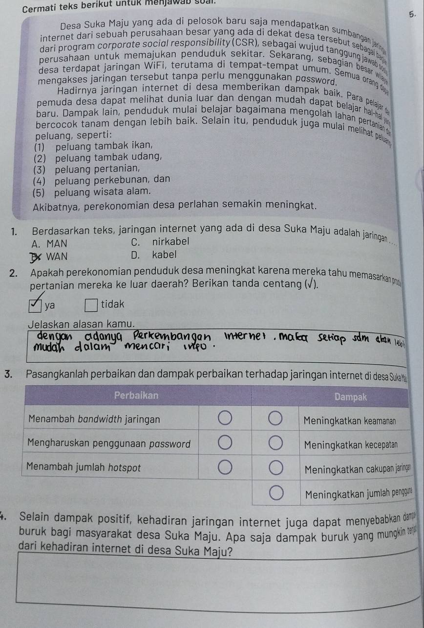 Cermati teks berikut untuk menjawab soal.
5.
Desa Suka Maju yang ada di pelosok baru saja mendapatkan sumbangan jarn g
internet dari sebuah perusahaan besar yang ada di dekat desa tersebut sebagai ba
dari program corporate social responsibility (CSR), sebagai wujud tanggung jawab se 
perusahaan untuk memajukan penduduk sekitar. Sekarang, sebagian besar wila
desa terdapat jaringan WiFi, terutama di tempat-tempat umum. Semua orang d 
mengakses jaringan tersebut tanpa perlu menggunakan password.
Hadirnya jaringan internet di desa memberikan dampak baik. Para pelajar 
pemuda desa dapat melihat dunia luar dan dengan mudah dapat belajar hal-hal ya 
baru. Dampak lain, penduduk mulai belajar bagaimana mengolah lahan pertanian 
bercocok tanam dengan lebih baik. Selain itu, penduduk juga mulai melihat peluan
peluang, seperti:
(1) peluang tambak ikan,
(2) peluang tambak udang,
(3) peluang pertanian,
4) peluang perkebunan, dan
(5) peluang wisata alam.
Akibatnya, perekonomian desa perlahan semakin meningkat.
1. Berdasarkan teks, jaringan internet yang ada di desa Suka Maju adalah jaringan .
A. MAN C. nirkabel
T WAN D. kabel
2. Apakah perekonomian penduduk desa meningkat karena mereka tahu memasarkan pro
pertanian mereka ke luar daerah? Berikan tanda centang (√).
ya tidak
Jelaskan alasan kamu.
3. Pasangkanlah perbaikan dan dampak perbaikan terhadap jaringan internet di desa Sukaa
4. Selain dampak positif, kehadiran jaringan internet juga dapat menyebabkan dam
buruk bagi masyarakat desa Suka Maju. Apa saja dampak buruk yang mungkin ter 
dari kehadiran internet di desa Suka Maju?