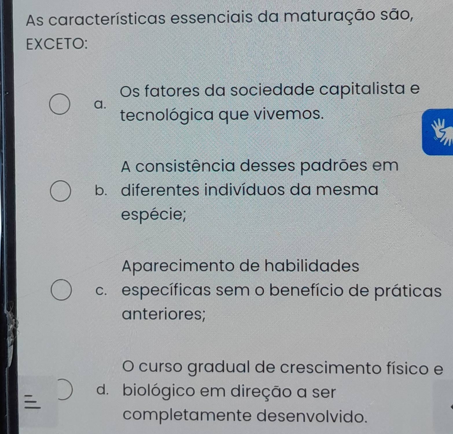 As características essenciais da maturação são,
EXCETO:
Os fatores da sociedade capitalista e
a.
tecnológica que vivemos.
A consistência desses padrões em
b. diferentes indivíduos da mesma
espécie;
Aparecimento de habilidades
c. específicas sem o benefício de práticas
anteriores;
O curso gradual de crescimento físico e

d. biológico em direção a ser
completamente desenvolvido.