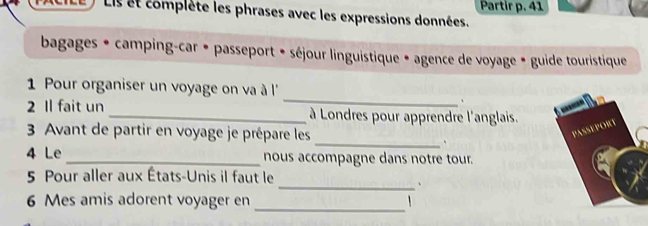 Partir p. 41 
Lis et complète les phrases avec les expressions données. 
bagages * camping-car • passeport • séjour linguistique • agence de voyage • guide touristique 
_ 
1 Pour organiser un voyage on va à l'' 
、 
2 Il fait un _ à Londres pour apprendre l'anglais. 
3 Avant de partir en voyage je prépare les 
_、 
4 Le _nous accompagne dans notre tour. 
5 Pour aller aux États-Unis il faut le 
_、 
6 Mes amis adorent voyager en_