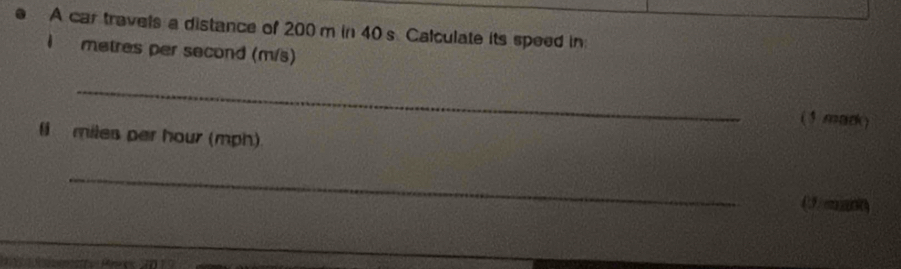 A car travels a distance of 200 m in 40s Calculate its speed in
metres per second (m/s) 
_ 
(3 mark) 
li miles per hour (mph) 
_ 
(3)mnn)