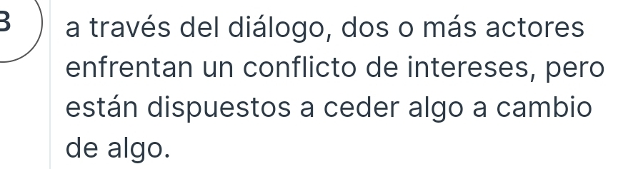 a través del diálogo, dos o más actores 
enfrentan un conflicto de intereses, pero 
están dispuestos a ceder algo a cambio 
de algo.