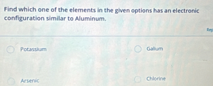 Find which one of the elements in the given options has an electronic
configuration similar to Aluminum.
Rep
Potassium Galium
Arsenic Chlorine