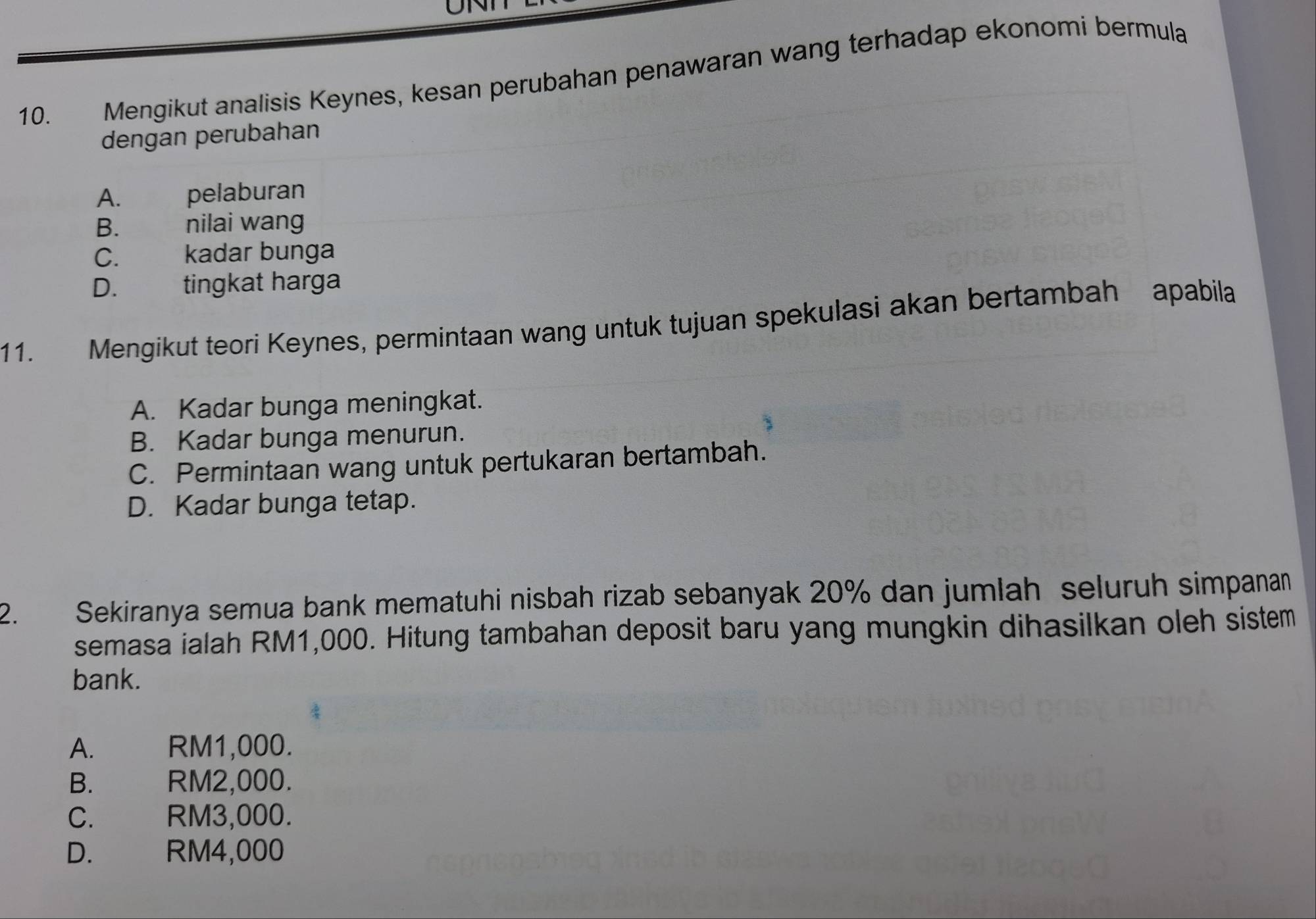 Mengikut analisis Keynes, kesan perubahan penawaran wang terhadap ekonomi bermula
dengan perubahan
A. pelaburan
B. nilai wang
C. kadar bunga
D. tingkat harga
11. Mengikut teori Keynes, permintaan wang untuk tujuan spekulasi akan bertambah apabila
A. Kadar bunga meningkat.
B. Kadar bunga menurun.
C. Permintaan wang untuk pertukaran bertambah.
D. Kadar bunga tetap.
2. Sekiranya semua bank mematuhi nisbah rizab sebanyak 20% dan jumlah seluruh simpanan
semasa ialah RM1,000. Hitung tambahan deposit baru yang mungkin dihasilkan oleh sistem
bank.
A. RM1,000.
B. RM2,000.
C. RM3,000.
D. RM4,000