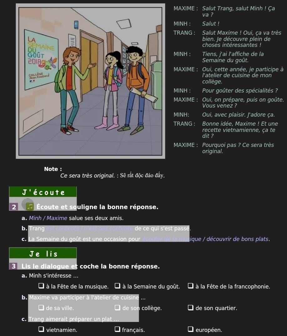 MAXIME : Salut Trang, salut Minh ! Ça
va ?
MINH : Salut !
TRANG : Salut Maxime ! Oui, ça va très
bien. Je découvre plein de
choses intéressantes !
MINH : Tiens, j'ai l'affiche de la
Semaine du goût.
MAXIME : Oui, cette année, je participe à
l'atelier de cuisine de mon
collège.
MINH : Pour goûter des spécialités ?
MAXIME : Oui, on prépare, puis on goûte.
Vous venez ?
MINH: Oui, avec plaisir. J'adore ça.
TRANG : Bonne idée, Maxime ! Et une
recette vietnamienne, ça te
dit ?
MAXIME : Pourquoi pas ? Ce sera très
original.
Note :
Ce sera très original. : Sẽ rất độc đáo đấy.
I écoute
2 Écoute et souligne la bonne réponse.
a. Minh / Maxime salue ses deux amis.
b. Trang de ce qui s'est passé.
c. La Semaine du goût est une occasion pour sique / découvrir de bons plats.
Je lis
3 Lis le dialogue et coche la bonne réponse.
a. Minh s'intéresse ...
à la Fête de la musique. à la Semaine du goût. à la Fête de la francophonie.
b. Maxime va participer à l'atelier de cuisine ...
de sa ville. de son collège. de son quartier.
c. Trang aimerait préparer un plat
vietnamien. français. européen.