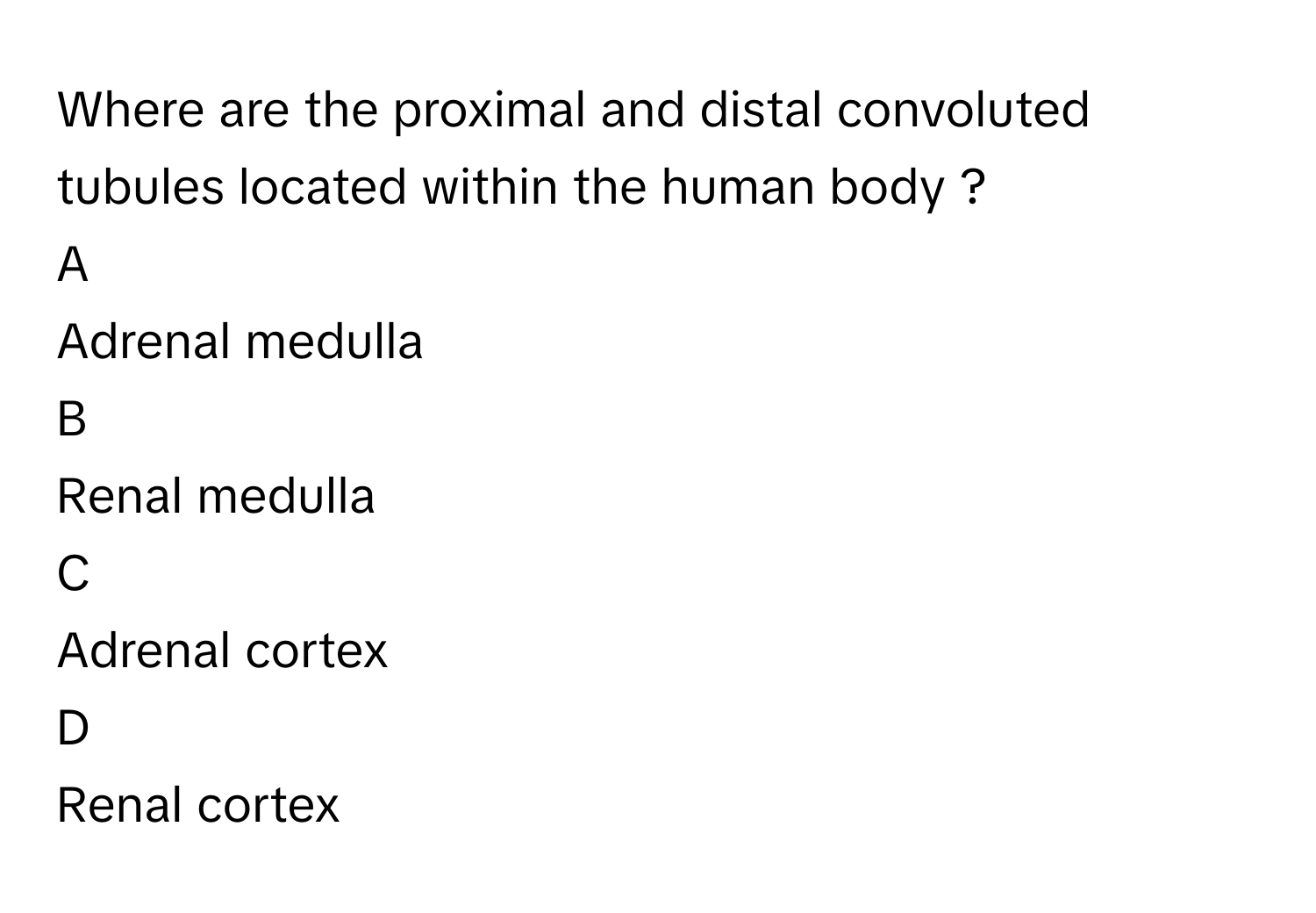 Where are the proximal and distal convoluted tubules located within the human body ? 

A  
Adrenal medulla 


B  
Renal medulla 


C  
Adrenal cortex 


D  
Renal cortex