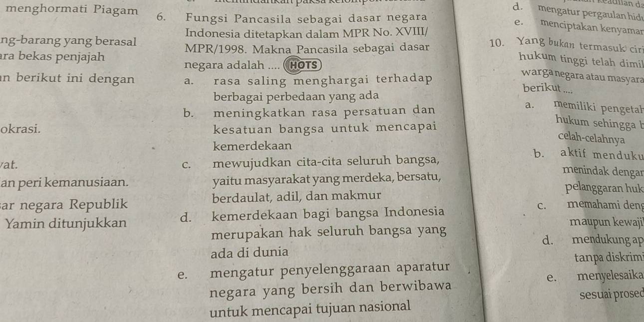 kéadilan da
d. mengatur pergaulan hid
menghormati Piagam 6. Fungsi Pancasila sebagai dasar negara
e. menciptakan kenyaman
Indonesia ditetapkan dalam MPR No. XVIII/
ng-barang yang berasal MPR/1998. Makna Pancasila sebagai dasar
10. Yang bukan termasuk cir
ra bekas penjajah
hukum tinggi telah dimil
negara adalah .... ( HOTS
in berikut ini dengan a. rasa saling menghargai terhadap
warga negara atau masyara
berikut ....
berbagai perbedaan yang ada
b. meningkatkan rasa persatuan dan
a. memiliki pengetah
okrasi. kesatuan bangsa untuk mencapai
hukum sehingga b
celah-celahnya
kemerdekaan b. aktif menduku
at. c. mewujudkan cita-cita seluruh bangsa,
menindak dengar
an peri kemanusiaan. yaitu masyarakat yang merdeka, bersatu, pelanggaran huk
ar negara Republik berdaulat, adil, dan makmur
Yamin ditunjukkan d. kemerdekaan bagi bangsa Indonesia
c. memahami den
maupun kewajil
merupakan hak seluruh bangsa yang
d. mendukung ap
ada di dunia
tanpa diskrim
e. mengatur penyelenggaraan aparatur
e. menyelesaika
negara yang bersih dan berwibawa
untuk mencapai tujuan nasional sesuai prosed