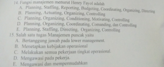 Fungsi manajemen menurut Henry Fayol adalah
A. Planning, Staffing, Reporting, Budgeting, Coordinating, Organizing, Directing
B. Planning, Actuating, Organizing, Controlling
C. Planning, Organizing, Conditioning, Motivating, Controlling
D. Planning, Organizing, Coordinating, Comanding, dan Controlling
E. Planning, Staffing, Directing, Organizing, Controlling
15. Salah satu tugas Manajemen puncak yaitu
A. Bertanggung jawab pada lower management.
B. Menetapkan kebijakan operasional
C. Melakukan semua pekerjaan tingkat operasional.
D. Mengawasi pada pekerja.
E. Mengawasi dan mempermudahkan