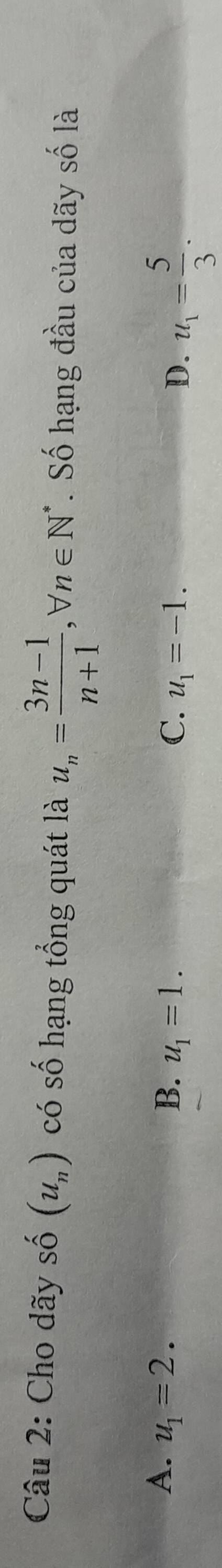 Cho dãy hat n (u_n) có số hạng tổng quát là u_n= (3n-1)/n+1 , forall n∈ N^*. Số hạng đầu của dãy số là
A. u_1=2. B. u_1=1. C. u_1=-1. u_1= 5/3 . 
D.