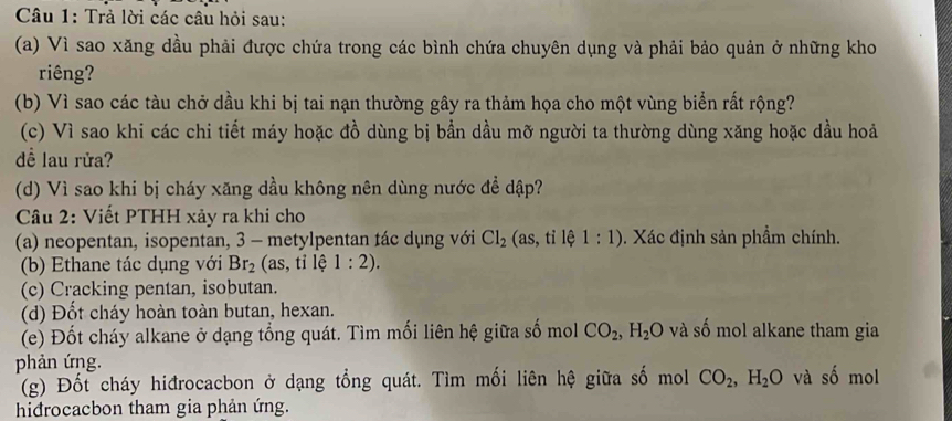 Trả lời các câu hỏi sau: 
(a) Vì sao xăng dầu phải được chứa trong các bình chứa chuyên dụng và phải bảo quản ở những kho 
riêng? 
(b) Vì sao các tàu chở dầu khi bị tai nạn thường gây ra thảm họa cho một vùng biển rất rộng? 
(c) Vì sao khi các chi tiết máy hoặc đồ dùng bị bần dầu mỡ người ta thường dùng xăng hoặc dầu hoả 
đề lau rửa? 
(d) Vì sao khi bị cháy xăng dầu không nên dùng nước để dập? 
Câu 2: Viết PTHH xảy ra khi cho 
(a) neopentan, isopentan, 3 - metylpentan tác dụng với Cl_2 (as,ti lệ 1:1). Xác định sản phẩm chính. 
(b) Ethane tác dụng với Br_2 (as, tỉ lệ 1:2). 
(c) Cracking pentan, isobutan. 
(d) Đốt cháy hoàn toàn butan, hexan. 
(e) Đốt cháy alkane ở dạng tổng quát. Tìm mối liên hệ giữa số mol CO_2, H_2O và số mol alkane tham gia 
phản ứng. mol 
(g) Đốt cháy hiđrocacbon ở dạng tổng quát. Tìm mối liên hệ giữa số mol CO_2, H_2O và shat o
hidrocacbon tham gia phản ứng.