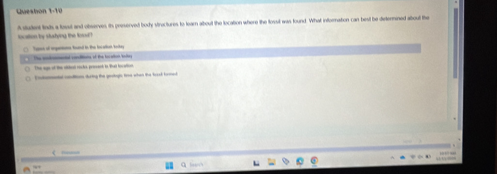 A student linds a lossil and observes its preserved body structures to learn about the location where the fossil was found. What information can best be determined about the
location by stutying the fossit?
Tpes of organisms found in the location today
The coronmental conditions of the location today
The age of the okfest rocks present in that location
E ntonmental conditions during the geologic time when the fossil formed

Q Search 10 ? ?