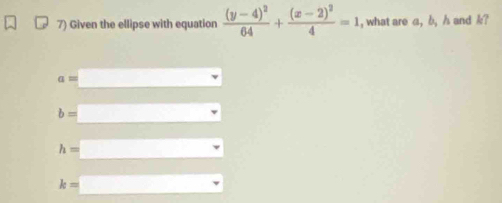 Given the ellipse with equation frac (y-4)^264+frac (x-2)^24=1 , what are a, b, h and k?
a
b=
h=
k=