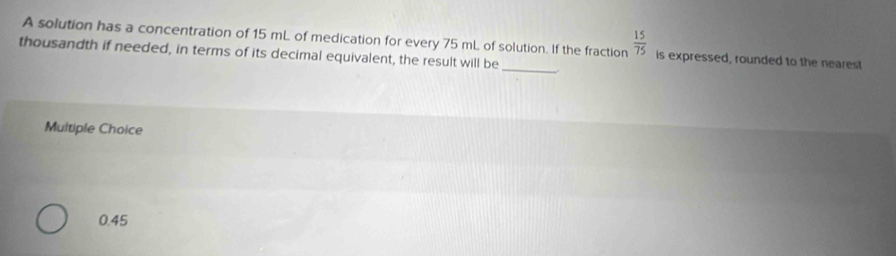 A solution has a concentration of 15 mL of medication for every 75 mL of solution. If the fraction  15/75  is expressed, rounded to the nearest
thousandth if needed, in terms of its decimal equivalent, the result will be _,.
Multiple Choice
0.45