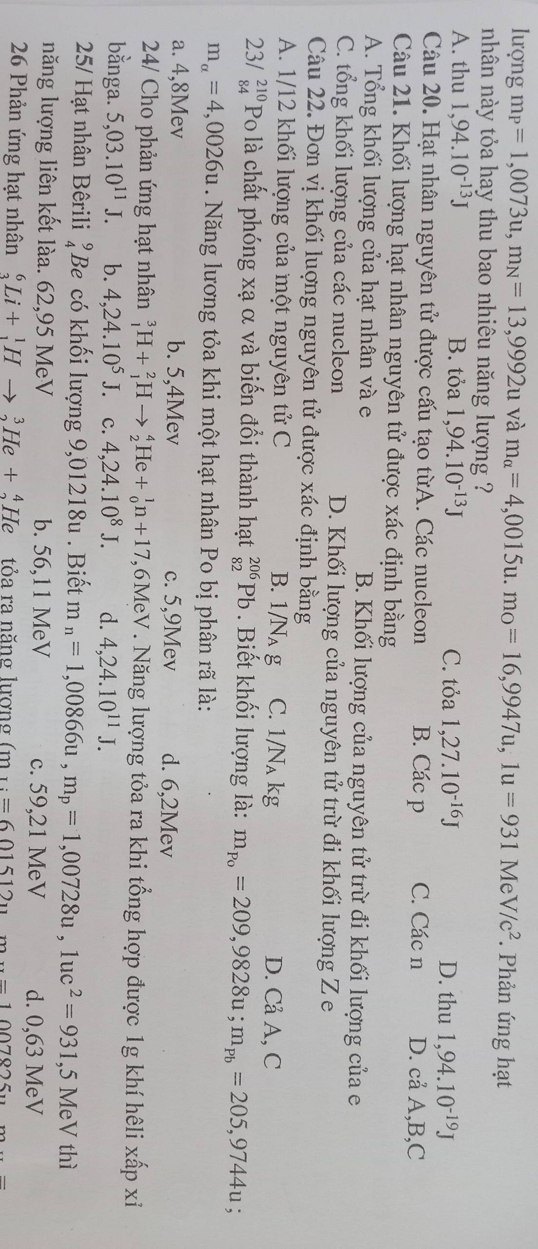 lượng m_P=1,0073u,m_N=13,9992u và m_alpha =4,0015u.m_circ =16,9947u,1u=931MeV/c^2 * Phản ứng hạt
nhân này tỏa hay thu bao nhiêu năng lượng ?
A. thu 1,94.10^(-13)J B. tỏa 1,94.10^(-13)J 1,27.10^(-16)J 1,94.10^(-19)J
C. tỏa D. thu
Câu 20. Hạt nhân nguyên tử được cấu tạo từA. Các nucleon B. Các p C. Các n
D. cå A,B,C
Câu 21. Khối lượng hạt nhân nguyên tử được xác định bằng
A. Tổng khối lượng của hạt nhân và e B. Khối lượng của nguyên tử trừ đi khối lượng của e
C. tổng khối lượng của các nucleon D. Khối lượng của nguyên tử trừ đi khối lượng Z e
Câu 22. Đơn vị khối luợng nguyên tử được xác định bằng
A. 1/12 khối lượng của một nguyên tử C B. 1/N_Ag C. 1/N_Akg D. Cả A, C
23/ beginarrayr 210 84endarray Po là chất phóng xạ α và biến đổi thành hạt _(82)^(206)Pb. Biết khối lượng là: m_p_0=209,9828u;m_pb=205,9744u
m_alpha =4,0026u Năng lương tỏa khi một hạt nhân Po bị phân rã là:
a. 4,8Mev b. 5,4Mev c. 5,9Mev d. 6,2Mev
24/ Cho phản ứng hạt nhân _1^(3H+_1^2Hto _2^4He+_0^1n+17 ,6MeV . Năng lượng tỏa ra khi tổng hợp được 1g khí hêli xấp xỉ
bằnga. 5,03.10^11)J. b. 4,24.10^5J. c. 4,24.10^8J. d. 4,24.10^(11)J.
25/ Hạt nhân Bêrili beginarrayr 9 4endarray Be có khối lượng 9,01218u . Biết m_n=1,00866u,m_p=1,00728u,1uc^2=931,5MeV thì
năng lượng liên kết làa. 62,95 MeV b. 56,11 MeV c. 59,21 MeV
d. 0,63 MeV
26 Phản ứng hạt nhân _3^(6Li+_1^1Hto _2^3He+_2^4He tỏa ra năng lương (m_1):=601512_11m_·s =1007825_11