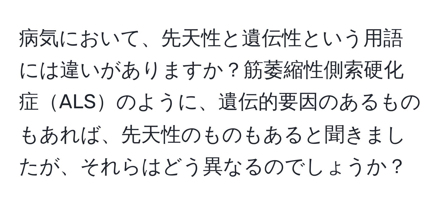 病気において、先天性と遺伝性という用語には違いがありますか？筋萎縮性側索硬化症ALSのように、遺伝的要因のあるものもあれば、先天性のものもあると聞きましたが、それらはどう異なるのでしょうか？