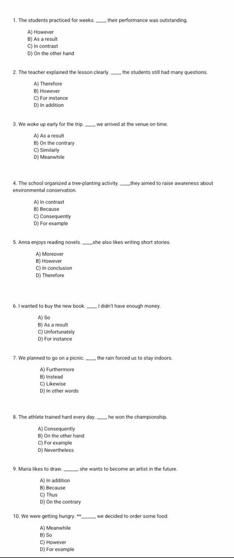 The students practiced for weeks. their performance was outstanding.
A) However
B) As a result
C) In contrast
D) On the other hand
2. The teacher explained the lesson clearly. the students still had many questions
A) Therefore
B) However
C) For instance
D) In addition
3. We woke up early for the trip. we arrived at the venue on time.
A) As a result
B) On the contrary
C) Similarly
D) Meanwhile
4. The school organized a tree-planting activity._ they aimed to raise awareness about
environmental conservation
A) In contrast
B) Because
C) Consequently
D) For example
5. Anna enjoys reading novels._ she also likes writing short stories.
A) Moreover
B) However
C) In conclusion
D) Therefore
6. I wanted to buy the new book. _I didn't have enough money.
A) So
B) As a result
C) Unfortunately
D) For instance
7. We planned to go on a picnic._ the rain forced us to stay indoors.
A) Furthermore
B) Instead
C) Likewise
D) In other words
8. The athlete trained hard every day. _he won the championship.
A) Consequently
B) On the other hand
C) For example
D) Nevertheless
9. Maria likes to draw. _she wants to become an artist in the future.
A) In addition
B) Because
C) Thus
D) On the contrary
10. We were getting hungry. **_ we decided to order some food.
A) Meanwhile
B) So
C) However
D) For example
