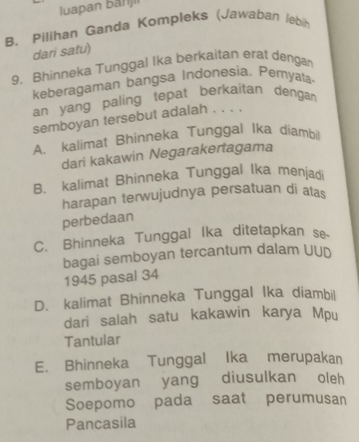 luapan banjii
B. Pilihan Ganda Kompleks (Jawaban lebih
dari satu)
9. Bhinneka Tunggal Ika berkaitan erat dengan
keberagaman bangsa Indonesia. Pemyata-
an yang paling tepat berkaitan dengan 
semboyan tersebut adalah . . . ,
A. kalimat Bhinneka Tunggal Ika diambil
dari kakawin Negarakertagama
B. kalimat Bhinneka Tunggal Ika menjadi
harapan terwujudnya persatuan di atas
perbedaan
C. Bhinneka Tunggal Ika ditetapkan se-
bagai semboyan tercantum dalam UUD
1945 pasal 34
D. kalimat Bhinneka Tunggal Ika diambil
dari salah satu kakawin karya Mpu
Tantular
E. Bhinneka Tunggal Ika merupakan
semboyan yang diusulkan oleh
Soepomo pada saat perumusan
Pancasila